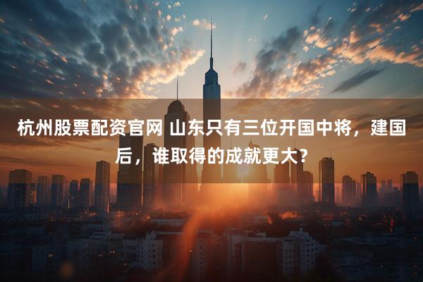 杭州股票配资官网 山东只有三位开国中将，建国后，谁取得的成就更大？