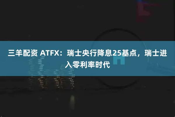 三羊配资 ATFX：瑞士央行降息25基点，瑞士进入零利率时代
