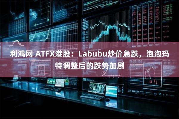 利鸿网 ATFX港股：Labubu炒价急跌，泡泡玛特调整后的跌势加剧