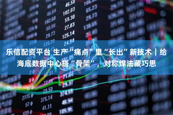 乐信配资平台 生产“痛点”里“长出”新技术｜给海底数据中心搭“骨架”，对称焊法藏巧思