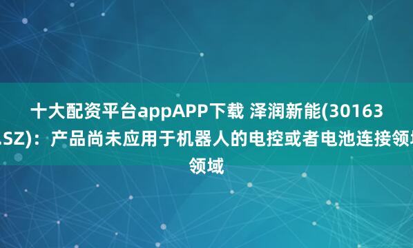 十大配资平台appAPP下载 泽润新能(301636.SZ)：产品尚未应用于机器人的电控或者电池连接领域