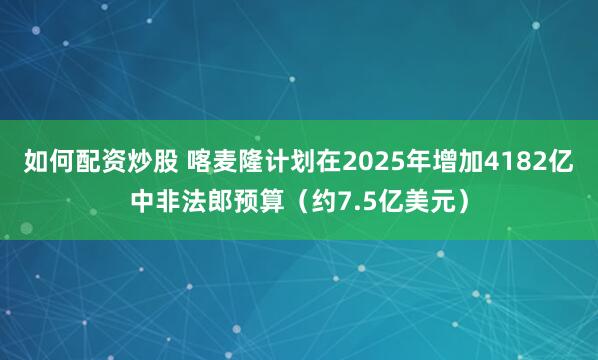 如何配资炒股 喀麦隆计划在2025年增加4182亿中非法郎预算（约7.5亿美元）
