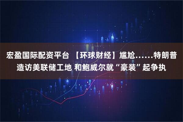 宏盈国际配资平台 【环球财经】尴尬……特朗普造访美联储工地 和鲍威尔就“豪装”起争执
