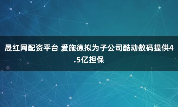 晟红网配资平台 爱施德拟为子公司酷动数码提供4.5亿担保