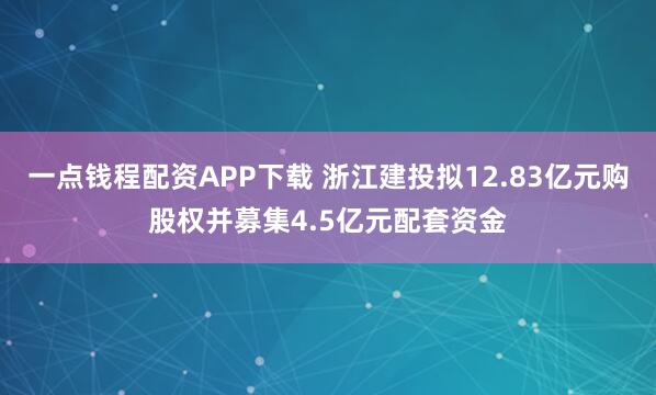 一点钱程配资APP下载 浙江建投拟12.83亿元购股权并募集4.5亿元配套资金