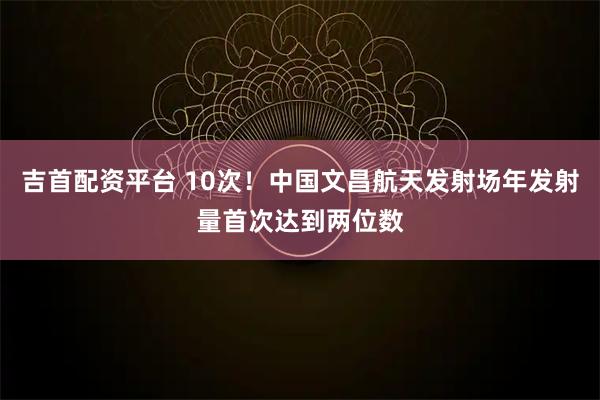 吉首配资平台 10次！中国文昌航天发射场年发射量首次达到两位数
