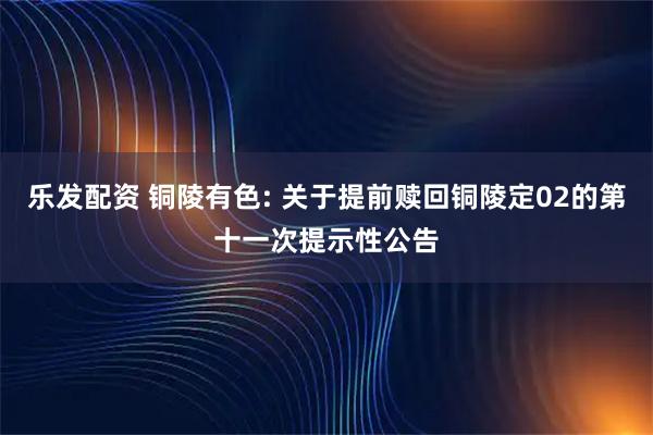 乐发配资 铜陵有色: 关于提前赎回铜陵定02的第十一次提示性公告