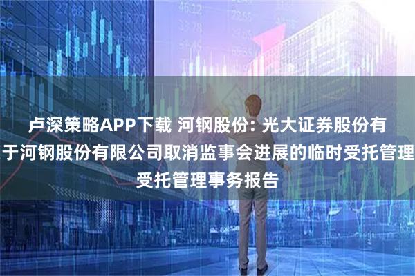 卢深策略APP下载 河钢股份: 光大证券股份有限公司关于河钢股份有限公司取消监事会进展的临时受托管理事务报告