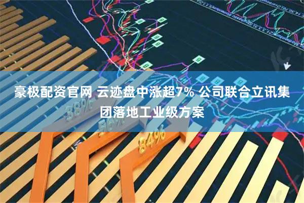 豪极配资官网 云迹盘中涨超7% 公司联合立讯集团落地工业级方案