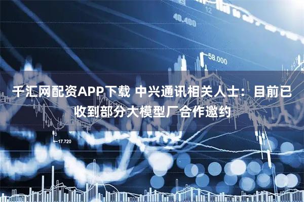 千汇网配资APP下载 中兴通讯相关人士：目前已收到部分大模型厂合作邀约