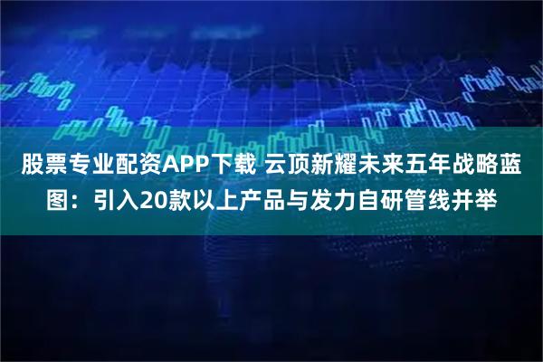 股票专业配资APP下载 云顶新耀未来五年战略蓝图：引入20款以上产品与发力自研管线并举
