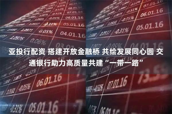 亚投行配资 搭建开放金融桥 共绘发展同心圆 交通银行助力高质量共建“一带一路”