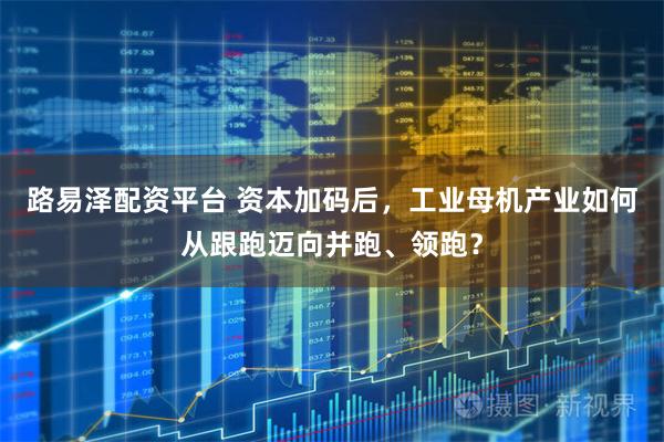 路易泽配资平台 资本加码后，工业母机产业如何从跟跑迈向并跑、领跑？