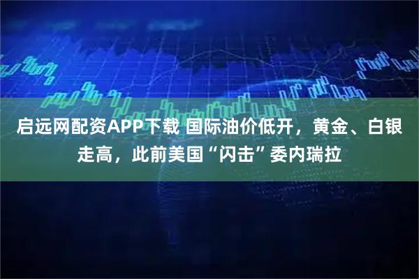 启远网配资APP下载 国际油价低开，黄金、白银走高，此前美国“闪击”委内瑞拉