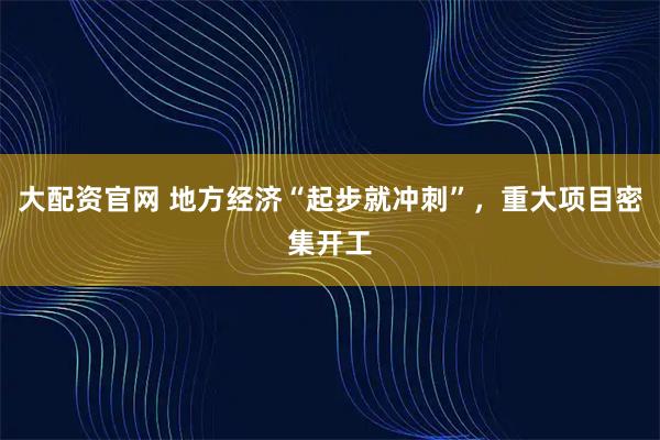 大配资官网 地方经济“起步就冲刺”，重大项目密集开工