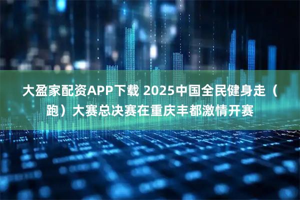 大盈家配资APP下载 2025中国全民健身走（跑）大赛总决赛在重庆丰都激情开赛