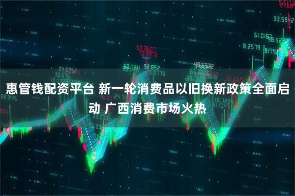 惠管钱配资平台 新一轮消费品以旧换新政策全面启动 广西消费市场火热