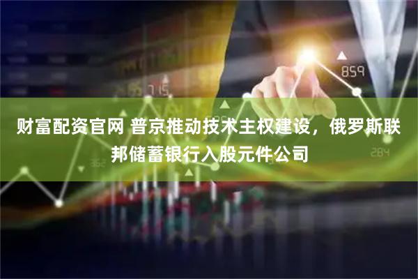 财富配资官网 普京推动技术主权建设，俄罗斯联邦储蓄银行入股元件公司