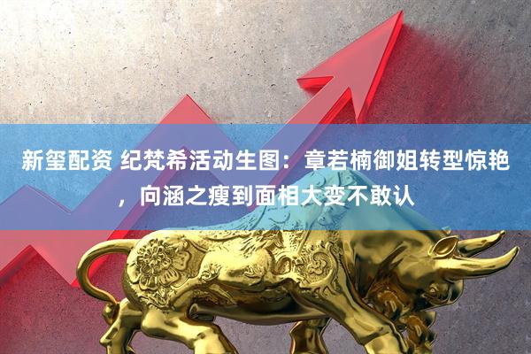 新玺配资 纪梵希活动生图：章若楠御姐转型惊艳，向涵之瘦到面相大变不敢认