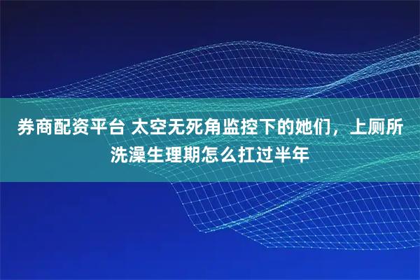 券商配资平台 太空无死角监控下的她们，上厕所洗澡生理期怎么扛过半年