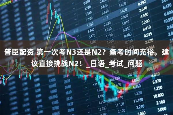 普臣配资 第一次考N3还是N2？备考时间充裕，建议直接挑战N2！_日语_考试_问题