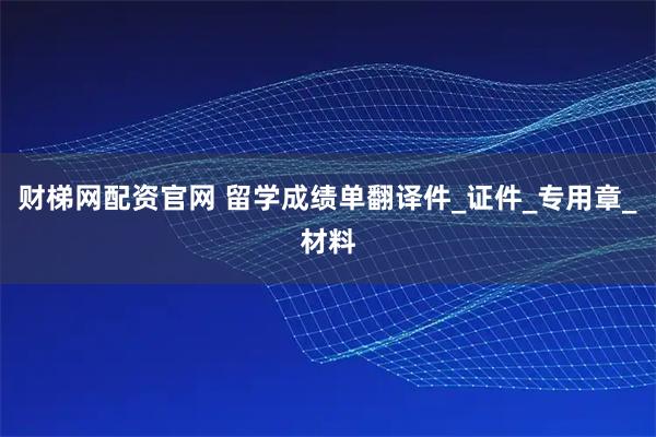 财梯网配资官网 留学成绩单翻译件_证件_专用章_材料