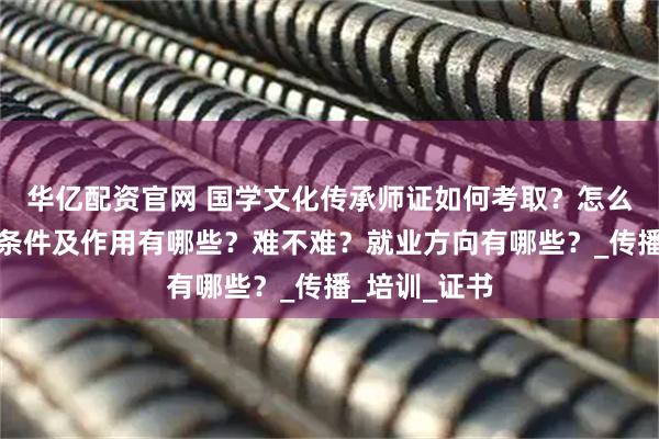 华亿配资官网 国学文化传承师证如何考取？怎么报考，报考条件及作用有哪些？难不难？就业方向有哪些？_传播_培训_证书