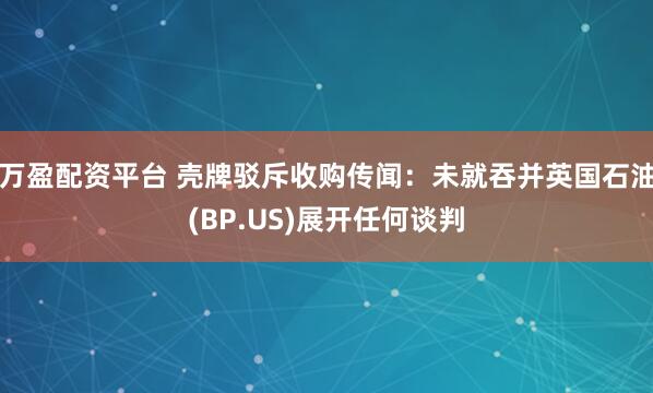 万盈配资平台 壳牌驳斥收购传闻：未就吞并英国石油(BP.US)展开任何谈判