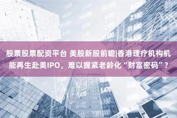 股票股票配资平台 美股新股前瞻|香港理疗机构机能再生赴美IPO，难以握紧老龄化“财富密码”?