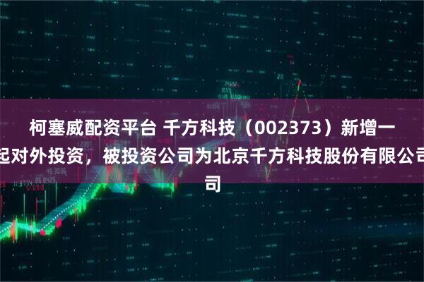 柯塞威配资平台 千方科技（002373）新增一起对外投资，被投资公司为北京千方科技股份有限公司