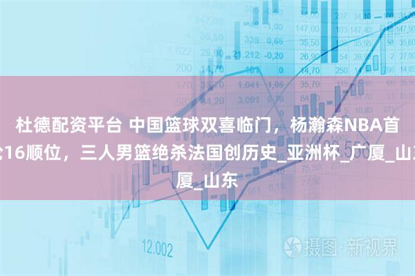 杜德配资平台 中国篮球双喜临门，杨瀚森NBA首轮16顺位，三人男篮绝杀法国创历史_亚洲杯_广厦_山东