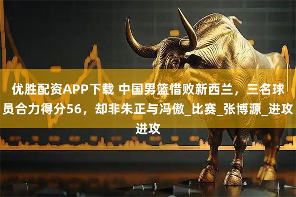 优胜配资APP下载 中国男篮惜败新西兰，三名球员合力得分56，却非朱正与冯傲_比赛_张博源_进攻