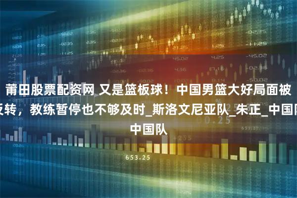 莆田股票配资网 又是篮板球！中国男篮大好局面被反转，教练暂停也不够及时_斯洛文尼亚队_朱正_中国队