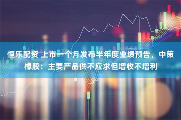 恒乐配资 上市一个月发布半年度业绩预告，中策橡胶：主要产品供不应求但增收不增利