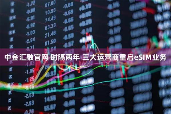 中金汇融官网 时隔两年 三大运营商重启eSIM业务