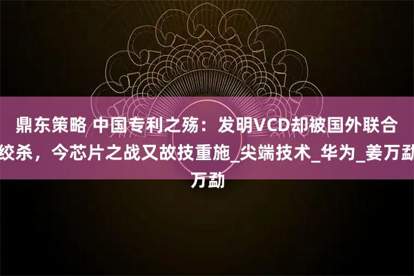 鼎东策略 中国专利之殇：发明VCD却被国外联合绞杀，今芯片之战又故技重施_尖端技术_华为_姜万勐