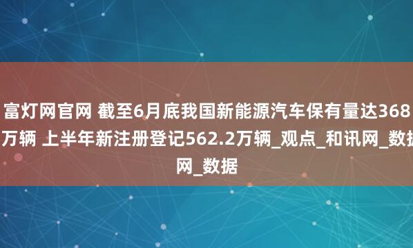 富灯网官网 截至6月底我国新能源汽车保有量达3689万辆 上半年新注册登记562.2万辆_观点_和讯网_数据