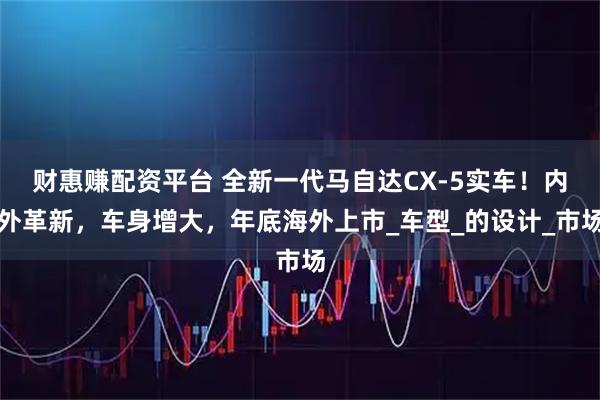 财惠赚配资平台 全新一代马自达CX-5实车！内外革新，车身增大，年底海外上市_车型_的设计_市场