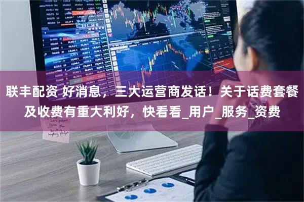 联丰配资 好消息，三大运营商发话！关于话费套餐及收费有重大利好，快看看_用户_服务_资费