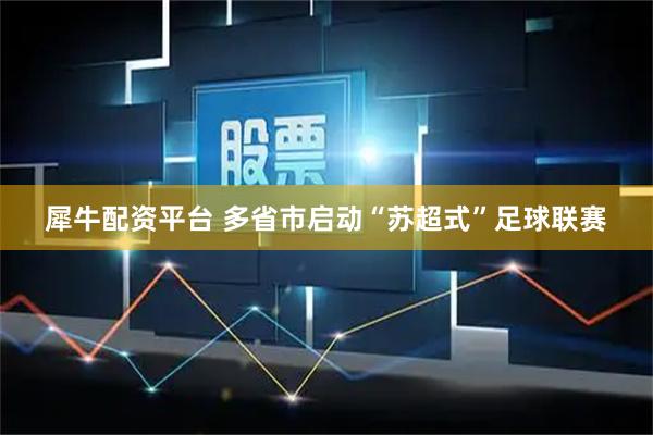 犀牛配资平台 多省市启动“苏超式”足球联赛