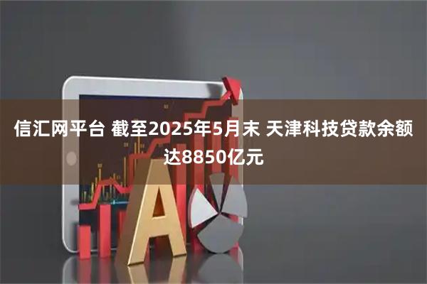 信汇网平台 截至2025年5月末 天津科技贷款余额达8850亿元