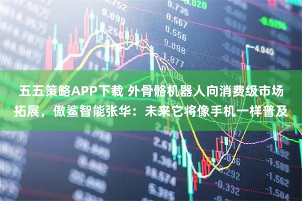 五五策略APP下载 外骨骼机器人向消费级市场拓展，傲鲨智能张华：未来它将像手机一样普及