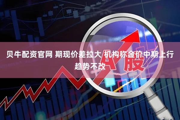 贝牛配资官网 期现价差拉大 机构称金价中期上行趋势不改