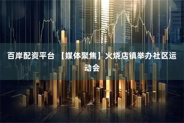 百岸配资平台 【媒体聚焦】火烧店镇举办社区运动会