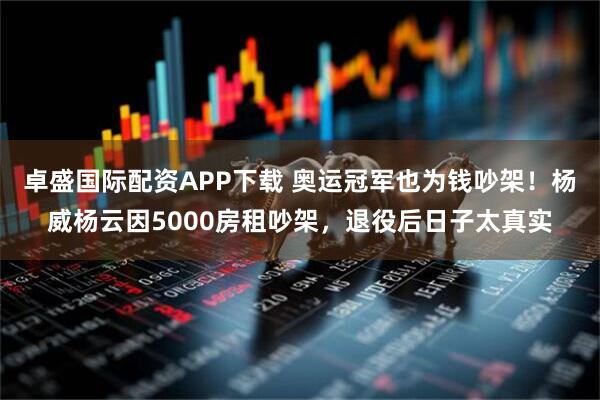 卓盛国际配资APP下载 奥运冠军也为钱吵架！杨威杨云因5000房租吵架，退役后日子太真实