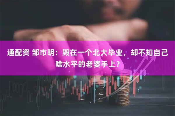 通配资 邹市明：毁在一个北大毕业，却不知自己啥水平的老婆手上？