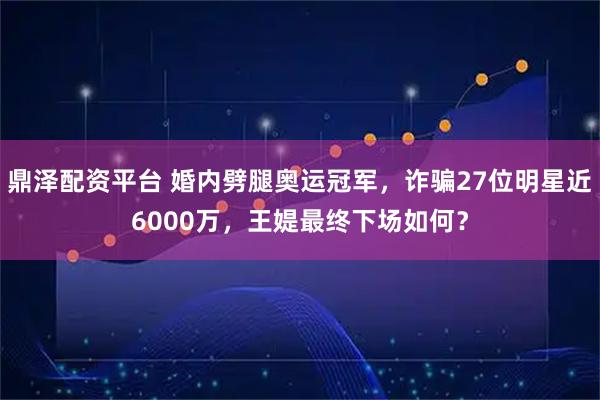 鼎泽配资平台 婚内劈腿奥运冠军，诈骗27位明星近6000万，王媞最终下场如何？
