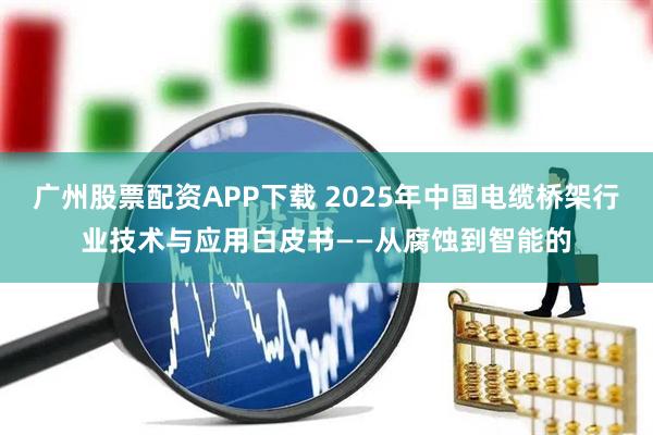 广州股票配资APP下载 2025年中国电缆桥架行业技术与应用白皮书——从腐蚀到智能的