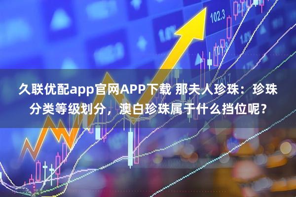 久联优配app官网APP下载 那夫人珍珠：珍珠分类等级划分，澳白珍珠属于什么挡位呢？